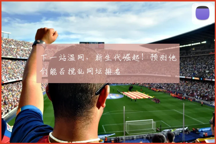 下一站温网,新生代崛起!预测他们能否搅乱网坛排名